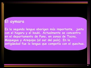 El aymara 
Es la segunda lengua aborigen más importante, junto 
con el hagaru y el kauki. Actualmente se concentra 
en el departamento de Puno, en zonas de Tacna, 
Moquegua y Arequipa (al sur del país). En la 
antigüedad fue la lengua que competía con el quechua. 
 