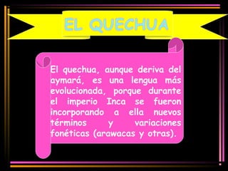 El quechua, aunque deriva del 
aymará, es una lengua más 
evolucionada, porque durante 
el imperio Inca se fueron 
incorporando a ella nuevos 
términos y variaciones 
fonéticas (arawacas y otras). 
 