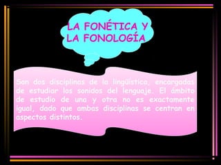 LA FONÉTICA Y 
LA FONOLOGÍA 
Son dos disciplinas de la lingüística, encargadas 
de estudiar los sonidos del lenguaje. El ámbito 
de estudio de una y otra no es exactamente 
igual, dado que ambas disciplinas se centran en 
aspectos distintos. 
 