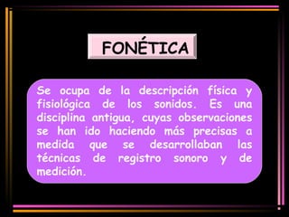 FONÉTICA 
Se ocupa de la descripción física y 
fisiológica de los sonidos. Es una 
disciplina antigua, cuyas observaciones 
se han ido haciendo más precisas a 
medida que se desarrollaban las 
técnicas de registro sonoro y de 
medición. 
 