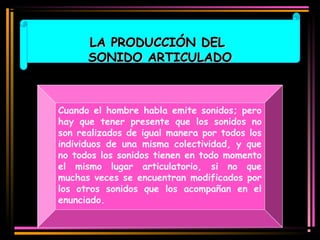 LLAA PPRROODDUUCCCCIIÓÓNN DDEELL 
SSOONNIIDDOO AARRTTIICCUULLAADDOO 
Cuando el hombre habla emite sonidos; pero 
hay que tener presente que los sonidos no 
son realizados de igual manera por todos los 
individuos de una misma colectividad, y que 
no todos los sonidos tienen en todo momento 
el mismo lugar articulatorio, si no que 
muchas veces se encuentran modificados por 
los otros sonidos que los acompañan en el 
enunciado. 
 