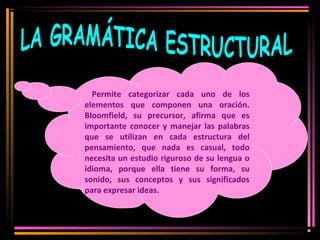 Permite categorizar cada uno de los 
elementos que componen una oración. 
Bloomfield, su precursor, afirma que es 
importante conocer y manejar las palabras 
que se utilizan en cada estructura del 
pensamiento, que nada es casual, todo 
necesita un estudio riguroso de su lengua o 
idioma, porque ella tiene su forma, su 
sonido, sus conceptos y sus significados 
para expresar ideas. 
 