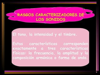 RASGOS CARACTERIZADORES DE 
LOS SONIDOS 
El tono, la intensidad y el timbre. 
Estas características corresponden 
exactamente a tres características 
físicas: la frecuencia, la amplitud y la 
composición armónica o forma de onda. 
 