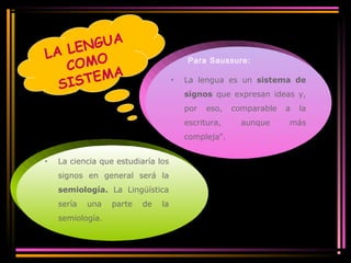 LA LENGUA 
COMO 
SISTEMA Para Saussure: 
· La lengua es un sistema de 
signos que expresan ideas y, 
por eso, comparable a la 
escritura, aunque más 
compleja". 
· La ciencia que estudiaría los 
signos en general será la 
semiología. La Lingüística 
sería una parte de la 
semiología. 
 