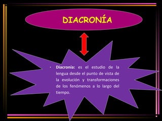 DIACRONÍA 
· Diacronía: es el estudio de la 
lengua desde el punto de vista de 
la evolución y transformaciones 
de los fenómenos a lo largo del 
tiempo. 
 