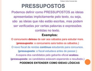PRESSUPOSTOS
Podemos definir como PRESSUPOSTOS as ideias
apresentadas implicitamente pelo texto, ou seja,
são as ideias que não estão escritas, mas podem
ser verificadas por certas palavras e expressões
contidas no texto.
Exemplos:
O concurseiro deixou de sair aos sábados para estudar mais.
(pressuposto: o concurseiro saía todos os sábados.)
O novo fiscal de rendas continua estudando para concursos.
(pressuposto: o fiscal estudava antes de passar.)
A espera dos candidatos pelo gabarito oficial acabou.
(pressuposto: os candidatos estavam esperando o resultado.)
PODEMOS ENTENDER COMO IDEIAS LÓGICAS
Professor: Antônio Fernandes Neto
 