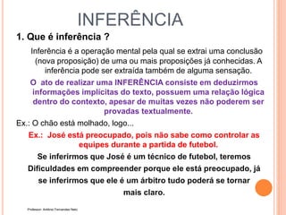 INFERÊNCIA
1. Que é inferência ?
Inferência é a operação mental pela qual se extrai uma conclusão
(nova proposição) de uma ou mais proposições já conhecidas. A
inferência pode ser extraída também de alguma sensação.
O ato de realizar uma INFERÊNCIA consiste em deduzirmos
informações implícitas do texto, possuem uma relação lógica
dentro do contexto, apesar de muitas vezes não poderem ser
provadas textualmente.
Ex.: O chão está molhado, logo...
Ex.: José está preocupado, pois não sabe como controlar as
equipes durante a partida de futebol.
Se inferirmos que José é um técnico de futebol, teremos
Dificuldades em compreender porque ele está preocupado, já
se inferirmos que ele é um árbitro tudo poderá se tornar
mais claro.
Professor: Antônio Fernandes Neto
 