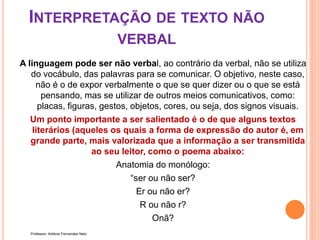 INTERPRETAÇÃO DE TEXTO NÃO
VERBAL
A linguagem pode ser não verbal, ao contrário da verbal, não se utiliza
do vocábulo, das palavras para se comunicar. O objetivo, neste caso,
não é o de expor verbalmente o que se quer dizer ou o que se está
pensando, mas se utilizar de outros meios comunicativos, como:
placas, figuras, gestos, objetos, cores, ou seja, dos signos visuais.
Um ponto importante a ser salientado é o de que alguns textos
literários (aqueles os quais a forma de expressão do autor é, em
grande parte, mais valorizada que a informação a ser transmitida
ao seu leitor, como o poema abaixo:
Anatomia do monólogo:
“ser ou não ser?
Er ou não er?
R ou não r?
Onã?
Professor: Antônio Fernandes Neto
 