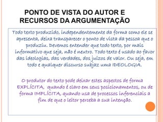 PONTO DE VISTA DO AUTOR E
RECURSOS DA ARGUMENTAÇÃO
Todo texto produzido, independentemente da forma como ele se
apresenta, deixa transparecer o ponto de vista da pessoa que o
produziu. Devemos entender que todo texto, por mais
informativo que seja, não é neutro. Todo texto é usado ao favor
das ideologias, das verdades, dos juízos de valor. Ou seja, em
todo e qualquer discurso subjaz uma IDEOLOGIA.
O produtor do texto pode deixar estes aspectos de forma
EXPLÍCITA, quando é claro em seus posicionamentos, ou de
forma IMPLÍCITA, quando usa de processos inferenciais a
fim de que o leitor perceba a sua intenção.
 