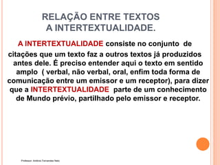 RELAÇÃO ENTRE TEXTOS
A INTERTEXTUALIDADE.
A INTERTEXTUALIDADE consiste no conjunto de
citações que um texto faz a outros textos já produzidos
antes dele. É preciso entender aqui o texto em sentido
amplo ( verbal, não verbal, oral, enfim toda forma de
comunicação entre um emissor e um receptor), para dizer
que a INTERTEXTUALIDADE parte de um conhecimento
de Mundo prévio, partilhado pelo emissor e receptor.
Professor: Antônio Fernandes Neto
 
