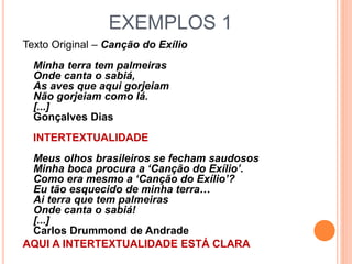 EXEMPLOS 1
Texto Original – Canção do Exílio
Minha terra tem palmeiras
Onde canta o sabiá,
As aves que aqui gorjeiam
Não gorjeiam como lá.
[...]
Gonçalves Dias
INTERTEXTUALIDADE
Meus olhos brasileiros se fecham saudosos
Minha boca procura a ‘Canção do Exílio’.
Como era mesmo a ‘Canção do Exílio’?
Eu tão esquecido de minha terra…
Ai terra que tem palmeiras
Onde canta o sabiá!
[...]
Carlos Drummond de Andrade
AQUI A INTERTEXTUALIDADE ESTÁ CLARA
 