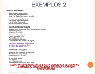 EXEMPLOS 2
POEMA DE SETE FACES
Quando nasci, um anjo torto
desses que vivem na sombra
disse: Vai, Carlos! ser gauche na vida.
As casas espiam os homens
que correm atrás de mulheres.
A tarde talvez fosse azul,
não houvesse tantos desejos.
O bonde passa cheio de pernas:
pernas brancas pretas amarelas.
Para que tanta perna, meu Deus, pergunta meu coração.
Porém meus olhos
não perguntam nada.
O homem atrás do bigode
é serio, simples e forte.
Quase não conversa.
Tem poucos, raros amigos
o homem atrás dos óculos e do bigode.
Meu Deus, por que me abandonaste
se sabias que eu não era Deus
se sabias que eu era fraco.
Mundo mundo vasto mundo,
se eu me chamasse Raimundo
seria uma rima, não seria uma solução.
Mundo mundo vasto mundo,
mais vasto é meu coração.
Eu não devia te dizer
mas essa lua
mas esse conhaque
botam a gente comovido como o diabo.
AQUI A INTERTEXTUALIDADE É FEITA COM A FALA DE JESUS NO
MOMENTO DA CRUCIFICAÇÃO, DEPENDE DE PRÉVIO
CONHECIMENTO.
Professor: Antônio Fernandes Neto
 