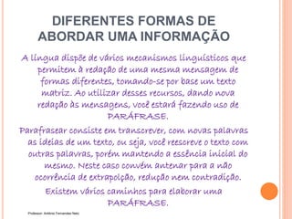 DIFERENTES FORMAS DE
ABORDAR UMA INFORMAÇÃO
A língua dispõe de vários mecanismos linguísticos que
permitem à redação de uma mesma mensagem de
formas diferentes, tomando-se por base um texto
matriz. Ao utilizar desses recursos, dando nova
redação às mensagens, você estará fazendo uso de
PARÁFRASE.
Parafrasear consiste em transcrever, com novas palavras
as ideias de um texto, ou seja, você reescreve o texto com
outras palavras, porém mantendo a essência inicial do
mesmo. Neste caso convém antenar para a não
ocorrência de extrapolção, redução nem contradição.
Existem vários caminhos para elaborar uma
PARÁFRASE.
Professor: Antônio Fernandes Neto
 