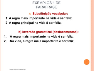EXEMPLOS 1 DE
PARÁFRASE
A) Substituição vocabular:
1 A regra mais importante na vida é ser feliz.
2 A regra principal na vida é ser feliz.
b) Inversão gramatical (deslocamentos):
1. A regra mais importante na vida é ser feliz.
2. Na vida, a regra mais importante é ser feliz.
Professor: Antônio Fernandes Neto
 