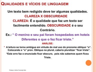 QUALIDADES E VÍCIOS DE LINGUAGEM
Um texto bem redigido deve ter algumas qualidades.
CLAREZA X OBSCURIDADE
CLAREZA: É a qualidade que faz um texto ser
facilmente entendido. OBSCURIDADE é o seu
Contrário.
Ex.: “ O menino e seu pai foram hospedados em hoteis
Diferentes o que o fez ficar triste.”
ANÁLISE:
* A leitura se torna ambígua em virtude do mal uso do pronome obliquo “o”.
Colocando o “o” pron. Obliquo no plural, caberia pluralizar “ficar triste”.
*Este erro faz o enunciado ficar obscuro, pois não sabemos quem ficou
Triste.
Professor: Antônio Fernandes Neto
 