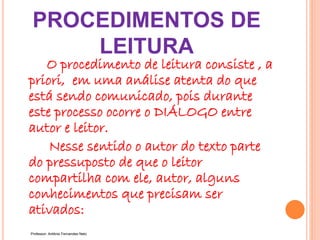 PROCEDIMENTOS DE
LEITURA
O procedimento de leitura consiste , a
priori, em uma análise atenta do que
está sendo comunicado, pois durante
este processo ocorre o DIÁLOGO entre
autor e leitor.
Nesse sentido o autor do texto parte
do pressuposto de que o leitor
compartilha com ele, autor, alguns
conhecimentos que precisam ser
ativados:
Professor: Antônio Fernandes Neto
 