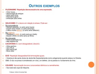 OUTROS EXEMPLOS
 PLEONASMO Repetição desnecessária de uma expressão.
 - Criar novos…
- Hemorragia de sangue
- Subir para cima
- Panorama geral
- Antecipar para antes
 SOLECISMO É o desvio em relação à sintaxe. Pode ser:
 De concordância
- Haviam pessoas. (o certo seria havia)
- Fazem dois meses. (o certo seria faz)
- Faltou muitos alunos. (o certo seria faltaram)
 De regência
- Obedeça o chefe. (o certo seria ao chefe)
- Assisti o filme. (o certo seria ao filme)
 De colocação
- Tinha ausentado-me.
- Não espere-me.
 CACOFONIA É o som desagradável, obsceno.
 - Hilca ganhou.
- Vou-me já.
- Ele marca gol.
- Boca dela.
 ECO Repetição desagradável de terminações iguais.
 - Vicente já não sente dores de dente tão freqüentemente como antigamente quando estava no Oriente.
 OBS: O eco na prosa é considerado um vício, um defeito. Já na poesia é o fundamento da rima.
 COLISÃO Aproximação de sons consonantais idênticos ou semelhantes.
 - Sua saia saiu suja da máquina.
Professor: Antônio Fernandes Neto
 