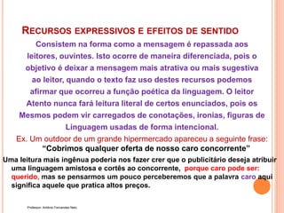 RECURSOS EXPRESSIVOS E EFEITOS DE SENTIDO
Consistem na forma como a mensagem é repassada aos
leitores, ouvintes. Isto ocorre de maneira diferenciada, pois o
objetivo é deixar a mensagem mais atrativa ou mais sugestiva
ao leitor, quando o texto faz uso destes recursos podemos
afirmar que ocorreu a função poética da linguagem. O leitor
Atento nunca fará leitura literal de certos enunciados, pois os
Mesmos podem vir carregados de conotações, ironias, figuras de
Linguagem usadas de forma intencional.
Ex. Um outdoor de um grande hipermercado apareceu a seguinte frase:
“Cobrimos qualquer oferta de nosso caro concorrente”
Uma leitura mais ingênua poderia nos fazer crer que o publicitário deseja atribuir
uma linguagem amistosa e cortês ao concorrente, porque caro pode ser:
querido, mas se pensarmos um pouco perceberemos que a palavra caro aqui
significa aquele que pratica altos preços.
Professor: Antônio Fernandes Neto
 