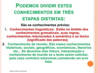 PODEMOS DIVIDIR ESTES
CONHECIMENTOS EM TRÊS
ETAPAS DISTINTAS:
São os conhecimentos prévios:
1. Conhecimentos linguísticos: Estão no âmbito dos
conhecimentos gramaticais, suas regras,
conhecimentos relacionados à semântica e ao léxico
(significado das palavras);
2. Conhecimento de mundo: São nosso conhecimentos
históricos, sociais, geográficos, econômicos, literários
etc... Só devemos aliar leitura, interpretação e
conhecimento de mundo se o texto assim solicitar,
pois caso contrário estaremos cometendo um erro
fatal.
Professor: Antônio Fernandes Neto
 