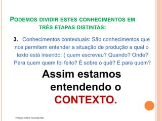 PODEMOS DIVIDIR ESTES CONHECIMENTOS EM
TRÊS ETAPAS DISTINTAS:
3. Conhecimentos contextuais: São conhecimentos que
nos permitem entender a situação de produção a qual o
texto está inserido: ( quem escreveu? Quando? Onde?
Para quem quem foi feito? É sobre o quê? E para quem?
Assim estamos
entendendo o
CONTEXTO.
Professor: Antônio Fernandes Neto
 