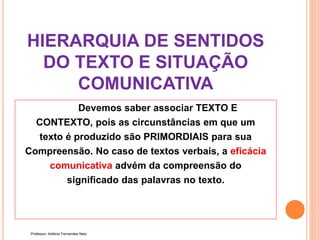 HIERARQUIA DE SENTIDOS
DO TEXTO E SITUAÇÃO
COMUNICATIVA
Devemos saber associar TEXTO E
CONTEXTO, pois as circunstâncias em que um
texto é produzido são PRIMORDIAIS para sua
Compreensão. No caso de textos verbais, a eficácia
comunicativa advém da compreensão do
significado das palavras no texto.
Professor: Antônio Fernandes Neto
 