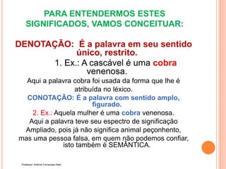 PARA ENTENDERMOS ESTES
SIGNIFICADOS, VAMOS CONCEITUAR:
DENOTAÇÃO: É a palavra em seu sentido
único, restrito.
1. Ex.: A cascável é uma cobra
venenosa.
Aqui a palavra cobra foi usada da forma que lhe é
atribuída no léxico.
CONOTAÇÃO: É a palavra com sentido amplo,
figurado.
2. Ex.: Aquela mulher é uma cobra venenosa.
Aqui a palavra teve seu espectro de significação
Ampliado, pois já não significa animal peçonhento,
mas uma pessoa falsa, em quem não podemos confiar,
isto também é SEMÂNTICA.
Professor: Antônio Fernandes Neto
 