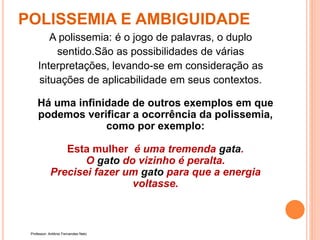 POLISSEMIA E AMBIGUIDADE
A polissemia: é o jogo de palavras, o duplo
sentido.São as possibilidades de várias
Interpretações, levando-se em consideração as
situações de aplicabilidade em seus contextos.
Há uma infinidade de outros exemplos em que
podemos verificar a ocorrência da polissemia,
como por exemplo:
Esta mulher é uma tremenda gata.
O gato do vizinho é peralta.
Precisei fazer um gato para que a energia
voltasse.
Professor: Antônio Fernandes Neto
 