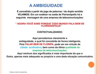 A AMBIGUIDADE
É concebida a partir do jogo de palavras / do duplo sentido
VEJAMOS: Em um outdoor na saída de Florianópolis há a
seguinte mensagem de uma empresa de telecomunicações:
“ AGORA VOCÊ SABE PORQUE TODO MUNDO FALA BEM DE
FLORIANÓPOLIS”
CONTEXTUALIZANDO:
Aqui percebemos claramente a
ambiguidade, a qual foi concebida de forma inteligente,
Pois FALAR BEM DE FLORIPA, pode ser em virtude da
cidade acolhedora, bem como da ótima qualidade da
empresa de telecomunicações.
Aqui nenhum dos significados é mais importante do que o
Outro, apenas mais adequado ou propício a uma dada situação comunicativa.
Professor: Antônio Fernandes Neto
 