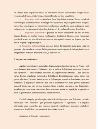 na sintaxe. Essa linguística estuda os fenômenos em um determinado estágio da sua
evolução, abstraindo o fator tempo. É considerada, por isso sincrônica.
3) linguística histórica: estuda os fatos linguísticos em mais de um estágio de
sua evolução, considerando as mudanças que ocorreram na passagem de um estágio a
outro. Esse estudo pode ser prospectivo (evolução de uma forma mais antiga para outra
mais recente) ou retrospectivo (na direção inversa). É também chamada diacrônica.
4) linguística comparativa: procede ao estudo comparado de uma ou mais
línguas. Propõe-se, muitas vezes, a configurar as famílias de línguas, como românicas,
germâanicas etc, na tentativa de reconstruir, retrospectivamente, as línguas que lhes
deram origem – as protolínguas.
5) linguística aplicada: lança mão dos dados da linguística geral para tratar de
questões relacionadas ao ensino da língua materna e estrangeira, à elaboração de regras
ortográficas e métodos de alfabetização, à tradução etc.
A língua e sua estrutura:
A palavra estrutura, relacionada a língua, surge pela primeira vez em Praga, 1928,
por Jakobson, Karcensky e Trubetskoi. Mas a melhor definição de estrutura é trazida
por Hjelmslev – "uma entidade autônoma de dependências internas". Cada uma das
partes de uma estrutura é concebida e definida em dependência das outras partes com
que se relaciona. Portanto, as estruturas se definem por uma série de relações entre seus
elementos. É importante frisar que não são os elementos ou o todo que vão constituir
uma estrutura, mas sim os suas relações. Essas relações baseiam-se nas diferenças e
semelhanças entre seus elementos. Duas unidades estão em oposição se possuírem
entre si, pelo menos, uma semelhança e uma diferença.
Partindo do princípio da dupla articulação da linguagem, que delimita a primeira
articulação com elementos que possuem significante e significado e a segunda
articulação com elementos que possuem somente significante, podemos estabelecer
subsistemas lingüísticos que apresentarão relações entre si.
A segunda articulação compreende:
 
