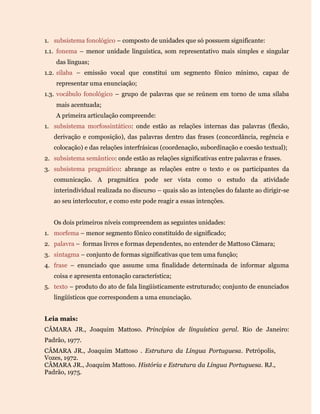 1. subsistema fonológico – composto de unidades que só possuem significante:
1.1. fonema – menor unidade linguística, som representativo mais simples e singular
das línguas;
1.2. sílaba – emissão vocal que constitui um segmento fônico mínimo, capaz de
representar uma enunciação;
1.3. vocábulo fonológico – grupo de palavras que se reúnem em torno de uma sílaba
mais acentuada;
A primeira articulação compreende:
1. subsistema morfossintático: onde estão as relações internas das palavras (flexão,
derivação e composição), das palavras dentro das frases (concordância, regência e
colocação) e das relações interfrásicas (coordenação, subordinação e coesão textual);
2. subsistema semântico: onde estão as relações significativas entre palavras e frases.
3. subsistema pragmático: abrange as relações entre o texto e os participantes da
comunicação. A pragmática pode ser vista como o estudo da atividade
interindividual realizada no discurso – quais são as intenções do falante ao dirigir-se
ao seu interlocutor, e como este pode reagir a essas intenções.
Os dois primeiros níveis compreendem as seguintes unidades:
1. morfema – menor segmento fônico constituído de significado;
2. palavra – formas livres e formas dependentes, no entender de Mattoso Câmara;
3. sintagma – conjunto de formas significativas que tem uma função;
4. frase – enunciado que assume uma finalidade determinada de informar alguma
coisa e apresenta entonação característica;
5. texto – produto do ato de fala lingüisticamente estruturado; conjunto de enunciados
lingüísticos que correspondem a uma enunciação.
Leia mais:
CÂMARA JR., Joaquim Mattoso. Princípios de linguística geral. Rio de Janeiro:
Padrão, 1977.
CÂMARA JR., Joaquim Mattoso . Estrutura da Língua Portuguesa. Petrópolis,
Vozes, 1972.
CÂMARA JR., Joaquim Mattoso. História e Estrutura da Língua Portuguesa. RJ.,
Padrão, 1975.
 