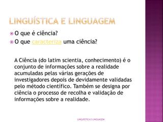  O que é ciência?
 O que caracteriza uma ciência?
LINGUÍSTICA E LINGUAGEM
A Ciência (do latim scientia, conhecimento) é o
conjunto de informações sobre a realidade
acumuladas pelas várias gerações de
investigadores depois de devidamente validadas
pelo método científico. Também se designa por
ciência o processo de recolha e validação de
informações sobre a realidade.
 