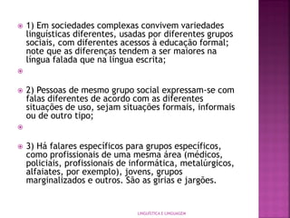  1) Em sociedades complexas convivem variedades
linguísticas diferentes, usadas por diferentes grupos
sociais, com diferentes acessos à educação formal;
note que as diferenças tendem a ser maiores na
língua falada que na língua escrita;

 2) Pessoas de mesmo grupo social expressam-se com
falas diferentes de acordo com as diferentes
situações de uso, sejam situações formais, informais
ou de outro tipo;

 3) Há falares específicos para grupos específicos,
como profissionais de uma mesma área (médicos,
policiais, profissionais de informática, metalúrgicos,
alfaiates, por exemplo), jovens, grupos
marginalizados e outros. São as gírias e jargões.
LINGUÍSTICA E LINGUAGEM
 