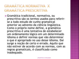  Gramática tradicional, normativa, ou
prescritiva são os termos usados para referir-
se a todo estudo de cunho gramatical
anterior ao advento da ciência lingüística.
Como o próprio nome define, a gramática
prescritiva é uma tentativa de estabelecer
um ordenamento lógico em um determinado
idioma e definir normas que vão determinar
o que é apropriado no uso desse idioma. Daí
surge a noção de certo e errado. Aquilo que
não estiver de acordo com as normas, com as
regras gramaticais, é classificado como
inadequado.
LINGUÍSTICA E LINGUAGEM
 