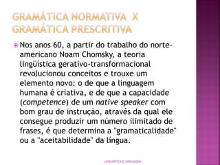  Nos anos 60, a partir do trabalho do norte-
americano Noam Chomsky, a teoria
lingüística gerativo-transformacional
revolucionou conceitos e trouxe um
elemento novo: o de que a linguagem
humana é criativa, e de que a capacidade
(competence) de um native speaker com
bom grau de instrução, através da qual ele
consegue produzir um número ilimitado de
frases, é que determina a "gramaticalidade"
ou a "aceitabilidade" da língua.
LINGUÍSTICA E LINGUAGEM
 
