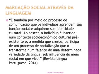  “É também por meio do processo de
comunicação que os indivíduos aprendem sua
função social e adquirem sua identidade
cultural. Ao nascer, o indivíduo é inserido
num contexto socioeconômico cultural pré-
existente e, à medida que cresce, participa
de um processo de socialização que o
transforma num falante de uma determinada
variedade da língua, sob influência do meio
social em que vive.” (Revista Língua
Portuguesa, 2014)
LINGUÍSTICA E LINGUAGEM
 
