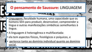 O pensamento de Saussure: LINGUAGEM
• Linguagem: faculdade humana, uma capacidade que os
homens têm para produzir, desenvolver, compreender a
língua e outras manifestações simbólicas semelhantes à
língua.
• A linguagem é heterogênea e multifacetada:
• ela tem aspectos físicos, fisiológicos e psíquicos, e
• pertence tanto ao domínio individual quanto ao domínio
social.
12/02/2014 UFMT - Instituto de Linguagem - Cuiabá -MT 10
 