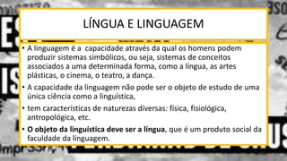 LÍNGUA E LINGUAGEM
• A linguagem é a capacidade através da qual os homens podem
produzir sistemas simbólicos, ou seja, sistemas de conceitos
associados a uma determinada forma, como a língua, as artes
plásticas, o cinema, o teatro, a dança.
• A capacidade da linguagem não pode ser o objeto de estudo de uma
única ciência como a linguística,
• tem características de naturezas diversas: física, fisiológica,
antropológica, etc.
• O objeto da linguística deve ser a língua, que é um produto social da
faculdade da linguagem.
12/02/2014 UFMT - Instituto de Linguagem - Cuiabá -MT 12
 