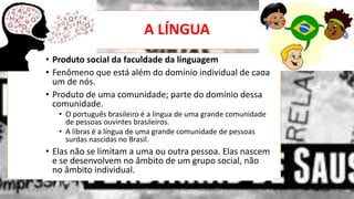 A LÍNGUA
• .
12/02/2014 UFMT - Instituto de Linguagem - Cuiabá -MT 13
• Produto social da faculdade da linguagem
• Fenômeno que está além do domínio individual de cada
um de nós.
• Produto de uma comunidade; parte do domínio dessa
comunidade.
• O português brasileiro é a língua de uma grande comunidade
de pessoas ouvintes brasileiros.
• A libras é a língua de uma grande comunidade de pessoas
surdas nascidas no Brasil.
• Elas não se limitam a uma ou outra pessoa. Elas nascem
e se desenvolvem no âmbito de um grupo social, não
no âmbito individual.
 
