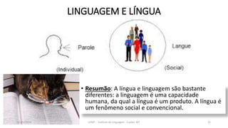 LINGUAGEM E LÍNGUA
• Resumão: A língua e linguagem são bastante
diferentes: a linguagem é uma capacidade
humana, da qual a língua é um produto. A língua é
um fenômeno social e convencional.
12/02/2014 UFMT - Instituto de Linguagem - Cuiabá -MT 15
 