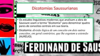 Dicotomias Saussurianas
• Os estudos linguísticos modernos que analisam a obra de
Saussure usam o termo “dicotomia” para denominar quatro
pares de conceitos centrais em sua teoria.
• Dicotomia: divisão lógica de um conceito em dois outros
conceitos, em geral contrários, que lhe esgotam a extensão
(AURÉLIO).
12/02/2014 UFMT - Instituto de Linguagem - Cuiabá -MT 16
 