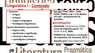 Linguística I - Conteúdo
• Saussure:
• O Signo
• A língua
• Língua e Linguagem
• Paradigmas linguísticos:
Quatro dicotomias saussurianas:
• língua e fala,
• significante e significado,
• sincronia e diacronia,
• e paradigma e sintagma
• Em sala: Filme: NELL – Jodie
Foster (1994) x cap. I a IV, debate
em sala – levantamento de
questões.
apoio bibliográfico
• SAUSSURE, Ferdinand de (1969).
Curso de lingüística geral. São
Paulo: Cultrix, 2006.
• FIORIN et al. Saussure: a invenção
da Linguística. Ed. Contexto, 2013.
• Apostila prof. Evani Viotti (USP)
12/02/2014 UFMT - Instituto de Linguagem - Cuiabá -MT 2
 