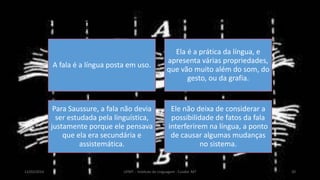 LÍNGUA E FALA
A fala é a língua posta em uso.
Ela é a prática da língua, e
apresenta várias propriedades,
que vão muito além do som, do
gesto, ou da grafia.
Para Saussure, a fala não devia
ser estudada pela linguística,
justamente porque ele pensava
que ela era secundária e
assistemática.
Ele não deixa de considerar a
possibilidade de fatos da fala
interferirem na língua, a ponto
de causar algumas mudanças
no sistema.
12/02/2014 UFMT - Instituto de Linguagem - Cuiabá -MT 20
 