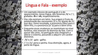 Língua e Fala - exemplo
• Um exemplo clássico do português é o do
aparecimento, nessa língua, dos fonemas /¥/ e /¯/,
grafados -lh e -nh, respectivamente.
• Eles não existiam em latim. Sua origem é fruto da
palatalização das consoantes /l/ e /n/ diante de /i/,
que deu, como resultado, a pronúncia [fi¥u] para o
latim filiu, e a pronúncia [vi¯a] para o latim vinia.
• Enquanto essas mudanças se mantinham no nível
fonético, elas estavam no domínio da fala. Com o
passar dos anos, no português elas chegaram a
alterar o sistema, passando a adquirir um caráter
distintivo.
• /¥/ e /l/ : galo - galho.
• /¯/ e /n/: pena e penha. Essa distinção, agora, é
parte da língua.
12/02/2014 UFMT - Instituto de Linguagem - Cuiabá -MT 21
 