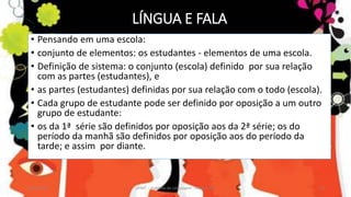 LÍNGUA E FALA
• Pensando em uma escola:
• conjunto de elementos: os estudantes - elementos de uma escola.
• Definição de sistema: o conjunto (escola) definido por sua relação
com as partes (estudantes), e
• as partes (estudantes) definidas por sua relação com o todo (escola).
• Cada grupo de estudante pode ser definido por oposição a um outro
grupo de estudante:
• os da 1ª série são definidos por oposição aos da 2ª série; os do
período da manhã são definidos por oposição aos do período da
tarde; e assim por diante.
12/02/2014 UFMT - Instituto de Linguagem - Cuiabá -MT 23
 