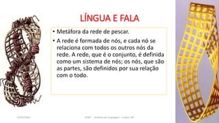LÍNGUA E FALA
• Metáfora da rede de pescar.
• A rede é formada de nós, e cada nó se
relaciona com todos os outros nós da
rede. A rede, que é o conjunto, é definida
como um sistema de nós; os nós, que são
as partes, são definidos por sua relação
com o todo.
12/02/2014 UFMT - Instituto de Linguagem - Cuiabá -MT 24
 