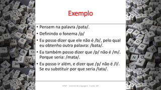 Exemplo
• Pensem na palavra /pata/.
• Definindo o fonema /p/
• Eu posso dizer que ele não é /b/, pelo qual
eu obtenho outra palavra: /bata/.
• Eu também posso dizer que /p/ não é /m/.
Porque seria: /mata/.
• Eu posso ir além, e dizer que /p/ não é /l/.
Se eu substituir por que seria /lata/.
12/02/2014 UFMT - Instituto de Linguagem - Cuiabá -MT 25
 