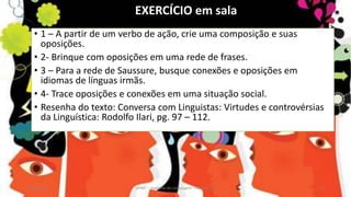 • 1 – A partir de um verbo de ação, crie uma composição e suas
oposições.
• 2- Brinque com oposições em uma rede de frases.
• 3 – Para a rede de Saussure, busque conexões e oposições em
idiomas de línguas irmãs.
• 4- Trace oposições e conexões em uma situação social.
• Resenha do texto: Conversa com Linguistas: Virtudes e controvérsias
da Linguística: Rodolfo Ilari, pg. 97 – 112.
12/02/2014 UFMT - Instituto de Linguagem - Cuiabá -MT 27
EXERCÍCIO em sala
 
