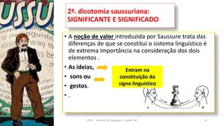 2ª. dicotomia saussuriana:
SIGNIFICANTE E SIGNIFICADO
• A noção de valor introduzida por Saussure trata das
diferenças de que se constitui o sistema linguístico é
de extrema importância na consideração dos dois
elementos .
• As ideias,
• sons ou
• gestos.
• .
12/02/2014 UFMT - Instituto de Linguagem - Cuiabá -MT 31
Entram na
constituição do
signo linguístico
 