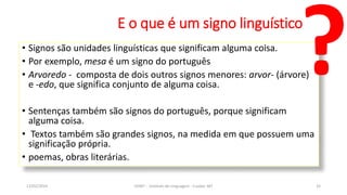E o que é um signo linguístico
• Signos são unidades linguísticas que significam alguma coisa.
• Por exemplo, mesa é um signo do português
• Arvoredo - composta de dois outros signos menores: arvor- (árvore)
e -edo, que significa conjunto de alguma coisa.
• Sentenças também são signos do português, porque significam
alguma coisa.
• Textos também são grandes signos, na medida em que possuem uma
significação própria.
• poemas, obras literárias.
12/02/2014 UFMT - Instituto de Linguagem - Cuiabá -MT 32
 