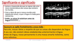 • temos a impressão de que os signos são uma
mera nomenclatura das coisas que existem
no mundo.
• Com a ideia de que o nosso mundo está
repleto de coisas, e que a língua é criada para
nomeá-las.
• Então, as coisas já existiriam antes da
língua?????????.....
Significante e significado
12/02/2014 UFMT - Instituto de Linguagem - Cuiabá -MT 36
Saussure se opõe frontalmente a essa visão. :
Para ele, nossas ideias a respeito do que as coisas são dependem da língua.
A seu ver, não existem ideias estabelecidas anteriormente à língua.
Antes da língua, nosso pensamento é uma massa amorfa indistinta, como
uma nebulosa.
 